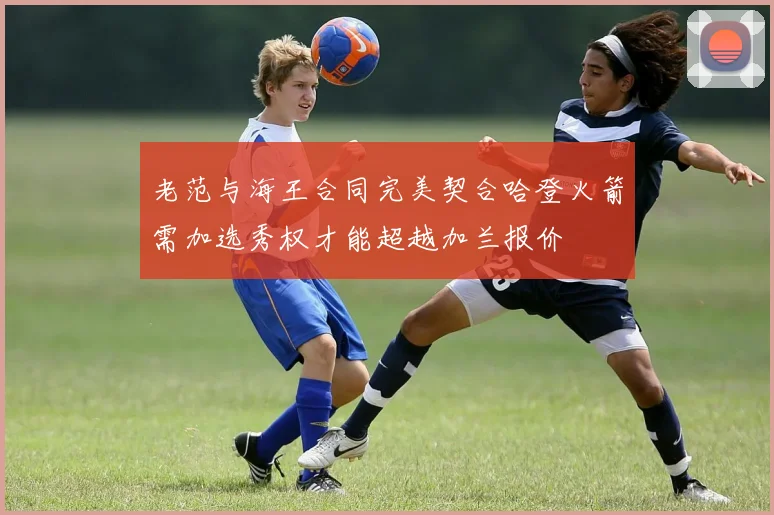 老范与海王合同完美契合哈登火箭需加选秀权才能超越加兰报价
