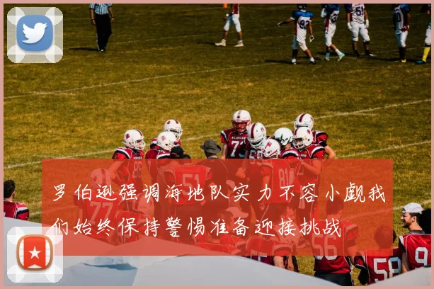 罗伯逊强调海地队实力不容小觑我们始终保持警惕准备迎接挑战