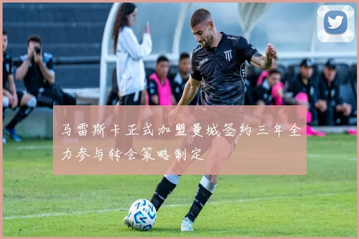 马雷斯卡正式加盟曼城签约三年全力参与转会策略制定