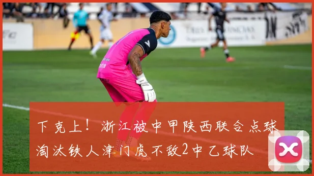 下克上！浙江被中甲陕西联合点球淘汰铁人津门虎不敌2中乙球队