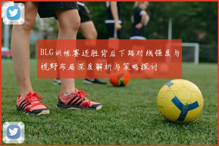 BLG训练赛连胜背后下路对线强度与视野布局深度解析与策略探讨