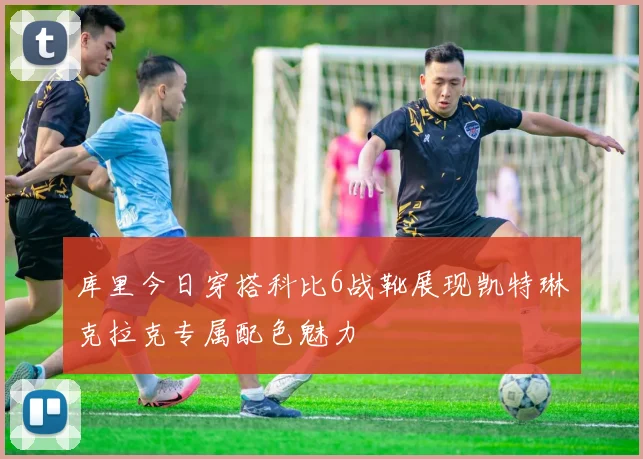 库里今日穿搭科比6战靴展现凯特琳克拉克专属配色魅力