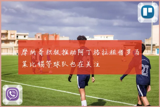 摩纳哥积极推动阿丁格拉租借罗马莱比锡等球队也在关注