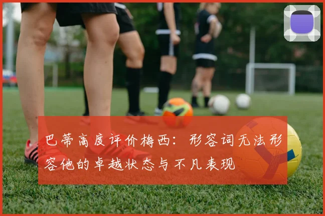 巴蒂高度评价梅西：形容词无法形容他的卓越状态与不凡表现