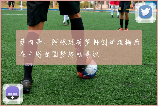 萨内蒂：阿根廷有望再创辉煌梅西在卡塔尔圆梦终结争议