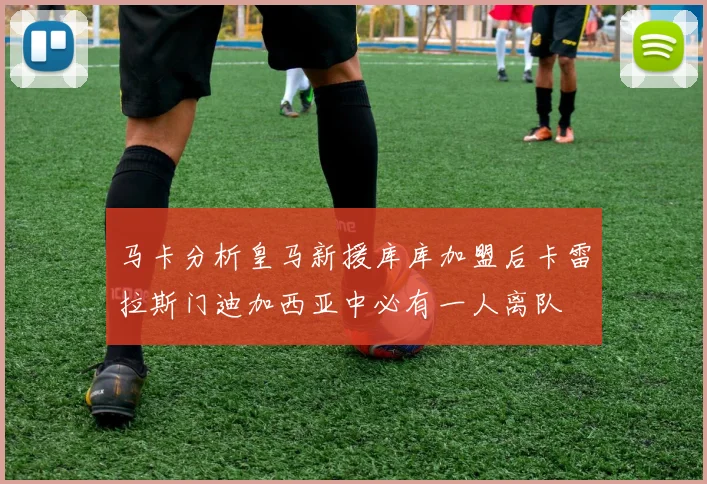 马卡分析皇马新援库库加盟后卡雷拉斯门迪加西亚中必有一人离队