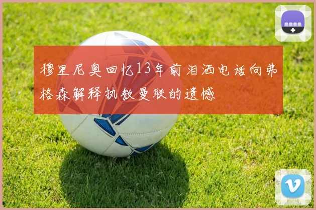 穆里尼奥回忆13年前泪洒电话向弗格森解释执教曼联的遗憾