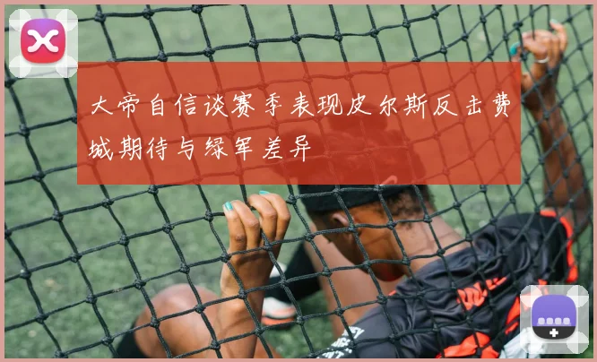 大帝自信谈赛季表现皮尔斯反击费城期待与绿军差异