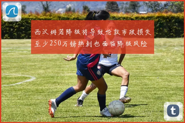 西汉姆若降级将导致伦敦市政损失至少250万镑热刺也面临降级风险