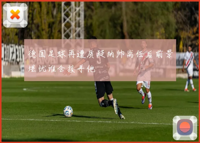 德国足球再遭质疑纳帅离任后前景堪忧谁会接手他