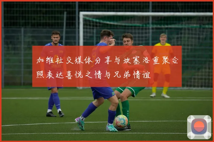 加维社交媒体分享与坎塞洛重聚合照表达喜悦之情与兄弟情谊