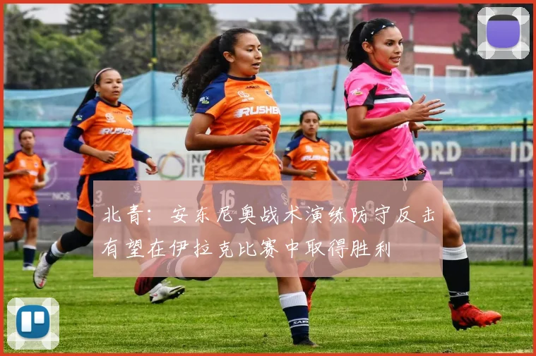 北青：安东尼奥战术演练防守反击有望在伊拉克比赛中取得胜利