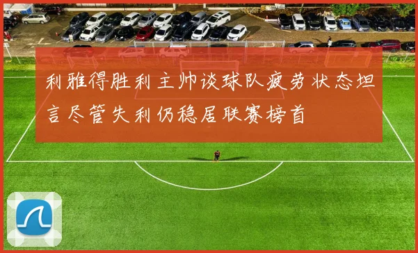 利雅得胜利主帅谈球队疲劳状态坦言尽管失利仍稳居联赛榜首