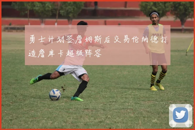 勇士计划签詹姆斯后交易伦纳德打造詹库卡超级阵容