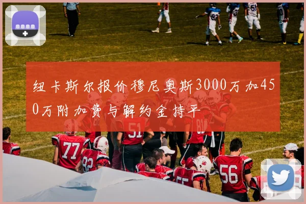 纽卡斯尔报价穆尼奥斯3000万加450万附加费与解约金持平