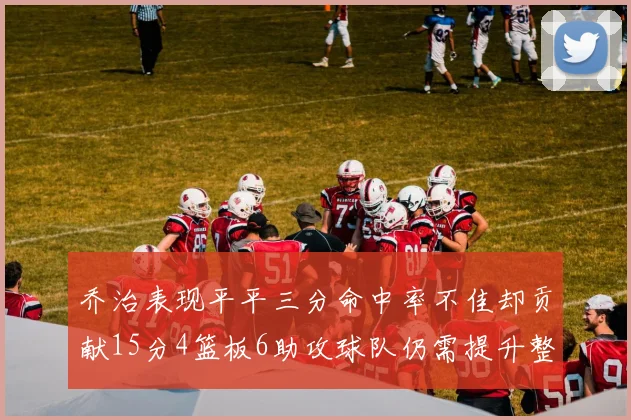 乔治表现平平三分命中率不佳却贡献15分4篮板6助攻球队仍需提升整体状态