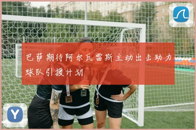 巴萨期待阿尔瓦雷斯主动出击助力球队引援计划