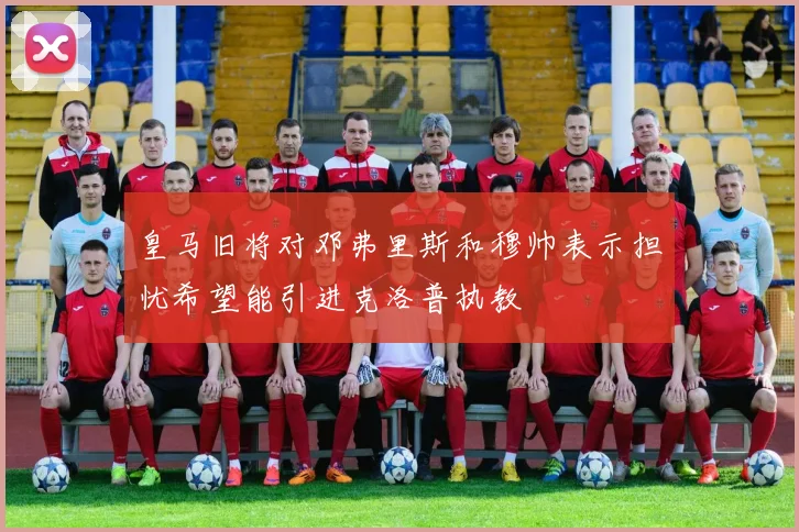 皇马旧将对邓弗里斯和穆帅表示担忧希望能引进克洛普执教